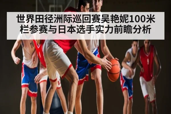 世界田径洲际巡回赛吴艳妮100米栏参赛与日本选手实力前瞻分析（kaiyun match）